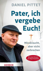 Title: Pater, ich vergebe Euch!: Missbraucht, aber nicht zerbrochen, Author: Daniel Pittet