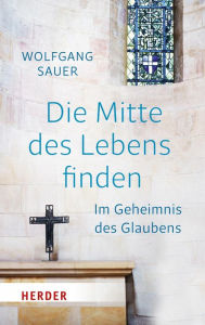 Title: Die Mitte des Lebens finden: Im Geheimnis des Glaubens, Author: Wolfgang Sauer