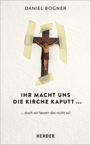 Title: Ihr macht uns die Kirche kaputt...: ...und wie wir das nicht zulassen!, Author: Daniel Bogner