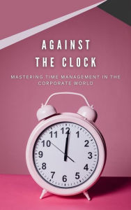 Title: Against The Clock: Mastering Time Management In The Corporate World, Author: Deborah Hoover