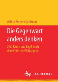 Title: Die Gegenwart anders denken: Zeit, Raum und Logik nach dem Ende der Philosophie, Author: Arturo Romero Contreras
