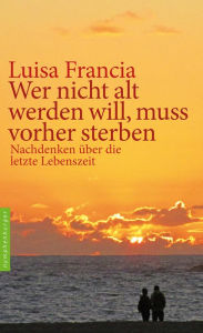 Title: Wer nicht alt werden will, muss vorher sterben: Nachdenken über die letzte Lebenszeit, Author: Luisa Francia