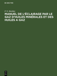 Title: Manuel de l' clairage par le gaz d'huiles min rales et des huiles a gaz: Abr g des r gles a suivre dans la pratique pour la construction et l'exploitation des fabriques a gaz d'huiles min rales, Author: F. N. K chler