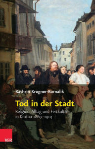 Title: Tod in der Stadt: Religion, Alltag und Festkultur in Krakau 1869-1914, Author: Kathrin Krogner-Kornalik