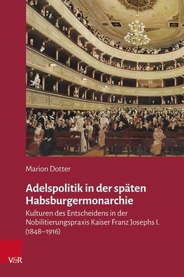Adelspolitik in der spaten Habsburgermonarchie: Kulturen des Entscheidens in der Nobilitierungspraxis Kaiser Franz Josephs I. (1848-1916)