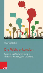 Title: Die Welt erkunden: Sprache und Wahrnehmung in Therapie, Beratung und Coaching, Author: Thomas Stolzel