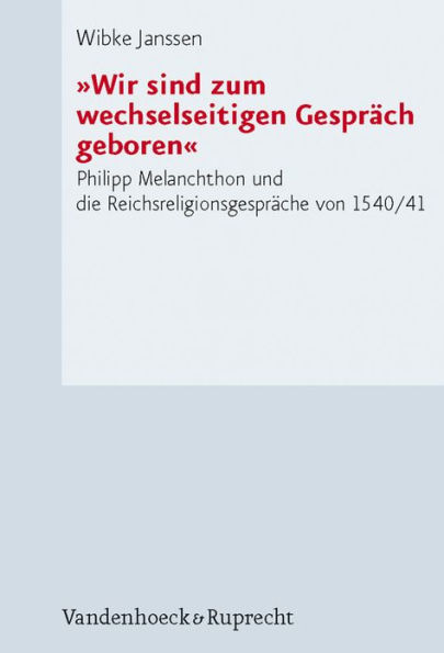 Wir sind zum wechselseitigen Gesprach geboren: Philipp Melanchthon und die Reichsreligionsgesprache von 1540/41