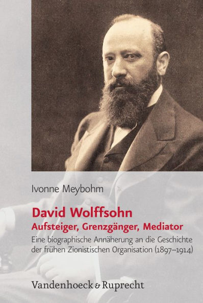 David Wolffsohn. Aufsteiger, Grenzganger, Mediator: Eine biografische Annaherung an die Geschichte der fruhen Zionistischen Organisation (1897-1914)