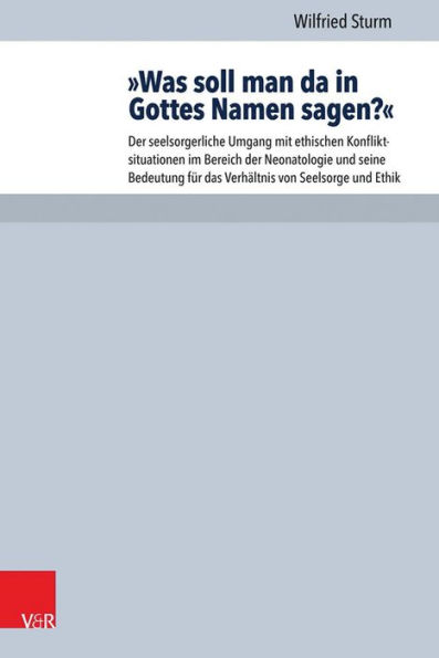 Was soll man da in Gottes Namen sagen?: Der seelsorgerliche Umgang mit ethischen Konfliktsituationen im Bereich der Neonatologie und seine Bedeutung fur das Verhaltnis von Seelsorge und Ethik