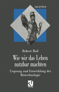 Title: Wie wir das Leben nutzbar machten: Ursprung und Entwicklung der Biotechnologie, Author: Robert Bud