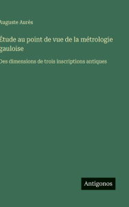 Title: ï¿½tude au point de vue de la mï¿½trologie gauloise: Des dimensions de trois inscriptions antiques, Author: Auguste Aurïs