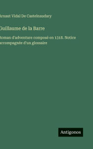 Title: Guillaume de la Barre: Roman d'adventure composï¿½ en 1318. Notice accompagnï¿½e d'un glossaire, Author: Arnaut Vidal de Castelnaudary