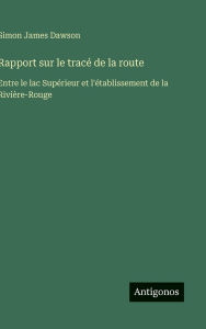 Title: Rapport sur le tracï¿½ de la route: Entre le lac Supï¿½rieur et l'ï¿½tablissement de la Riviï¿½re-Rouge, Author: Simon James Dawson