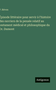 Title: ï¿½pisode littï¿½raire pour servir ï¿½ l'histoire des ouvriers de la pensï¿½e relatif au testament mï¿½dical et philosophique du Dr. Dumont, Author: P Rïvon