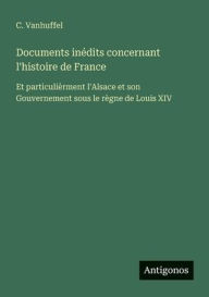 Title: Documents inï¿½dits concernant l'histoire de France: Et particuliï¿½rment l'Alsace et son Gouvernement sous le rï¿½gne de Louis XIV, Author: C Vanhuffel