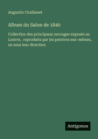 Title: Album du Salon de 1840: Collection des principaux ouvrages exposï¿½s au Louvre, reproduits par les peintres eux-mï¿½mes, ou sous leur direction, Author: Augustin Challamel