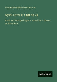 Title: Agnï¿½s Sorel, et Charles VII: Essai sur l'ï¿½tat politique et moral de la France au XVe siï¿½cle, Author: Franïois Frïdïric Steenackers
