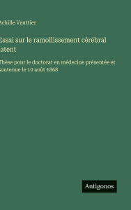 Title: Essai sur le ramollissement cï¿½rï¿½bral latent: Thï¿½se pour le doctorat en mï¿½decine prï¿½sentï¿½e et soutenue le 10 aoï¿½t 1868, Author: Achille Vauttier