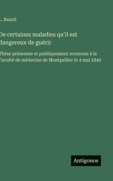 De certaines maladies qu'il est dangereux de gu�rir: Th�se pr�sentee et publiquement soutenue � la Facult� de m�decine de Montpellier le 4 mai 1840