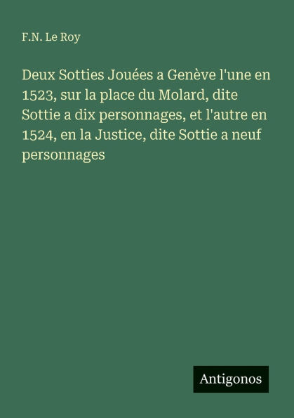 Deux Sotties Jouï¿½es a Genï¿½ve l'une en 1523, sur la place du Molard, dite Sottie dix personnages, et l'autre 1524, Justice, neuf personnages