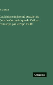 Title: Catï¿½chisme Raisonnï¿½ au Suiet du Concile Oecumï¿½nique du Vatican convoquï¿½ par le Pape Pie IX, Author: A Onclair