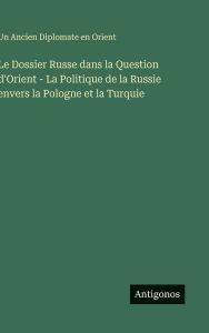 Title: Le Dossier Russe dans la Question d'Orient - La Politique de la Russie envers la Pologne et la Turquie, Author: Un Ancien Diplomate En Orient