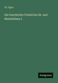 Title: Die Geschichte Friedrichs III. und Maximilians I., Author: Th Ilgen