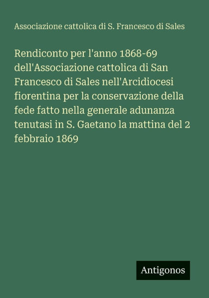 Rendiconto per l'anno 1868-69 dell'Associazione cattolica di San Francesco di Sales nell'Arcidiocesi fiorentina per la conservazione della fede fatto nella generale adunanza tenutasi in S. Gaetano la mattina del 2 febbraio 1869