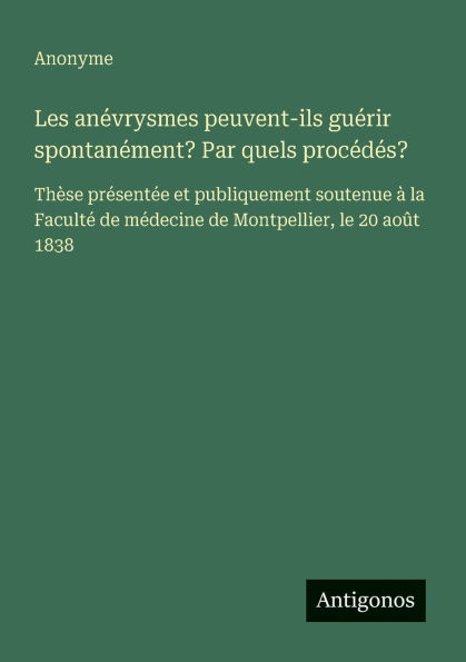 Les anï¿½vrysmes peuvent-ils guï¿½rir spontanï¿½ment? Par quels procï¿½dï¿½s?: Thï¿½se prï¿½sentï¿½e et publiquement soutenue ï¿½ la Facultï¿½ de mï¿½decine Montpellier, le 20 aoï¿½t 1838