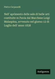 Title: Nell' aprimento delle sale di belle arti costituite in Pavia dal Marchese Luigi Malaspina, avvenuto nel giorno 12 di Luglio dell' anno 1838, Author: Pietro Carpanelli