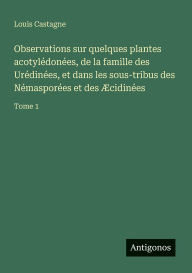 Title: Observations sur quelques plantes acotylï¿½donï¿½es, de la famille des Urï¿½dinï¿½es, et dans les sous-tribus des Nï¿½masporï¿½es et des ï¿½cidinï¿½es: Tome 1, Author: Louis Castagne