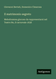 Title: Il matrimonio segreto: Melodramma giocoso da rappresentarsi nel Teatro Re, il carnovale 1838, Author: Giovanni Bertati