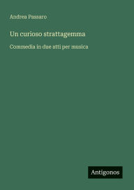 Title: Un curioso strattagemma: Commedia in due atti per musica, Author: Andrea Passaro