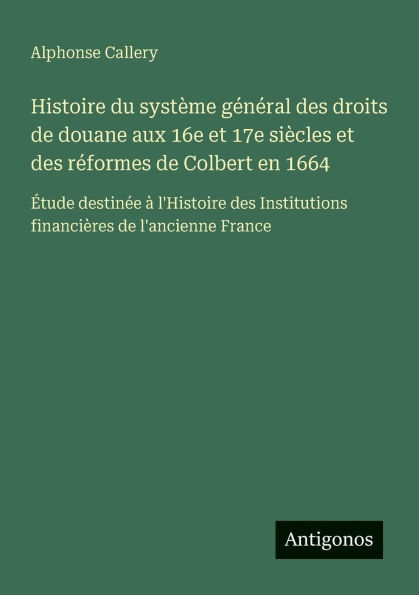 Histoire du systï¿½me gï¿½nï¿½ral des droits de douane aux 16e et 17e siï¿½cles rï¿½formes Colbert en 1664: ï¿½tude destinï¿½e ï¿½ l'Histoire Institutions financiï¿½res l'ancienne France