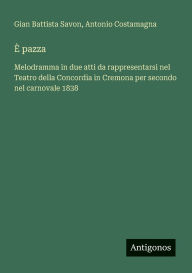 Title: ï¿½ pazza: Melodramma in due atti da rappresentarsi nel Teatro della Concordia in Cremona per secondo nel carnovale 1838, Author: Gian Battista Savon