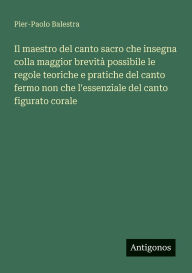 Title: Il maestro del canto sacro che insegna colla maggior brevitï¿½ possibile le regole teoriche e pratiche del canto fermo non che l'essenziale del canto figurato corale, Author: Pier-Paolo Balestra