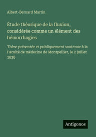 Title: ï¿½tude thï¿½orique de la fluxion, considï¿½rï¿½e comme un ï¿½lï¿½ment des hï¿½morrhagies: Thï¿½se prï¿½sentï¿½e et publiquement soutenue ï¿½ la Facultï¿½ de mï¿½decine de Montpellier, le 2 juillet 1838, Author: Albert-Bernard Martin
