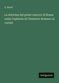 Title: La dottrina dei primi vescovi di Roma ossia l'epistola di Clemente Romano ai corinti, Author: A Revel