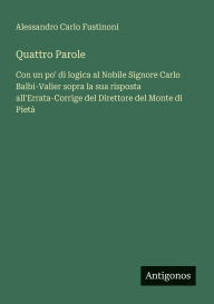 Title: Quattro Parole: Con un po' di logica al Nobile Signore Carlo Balbi-Valier sopra la sua risposta all'Errata-Corrige del Direttore del Monte di Pietï¿½, Author: Alessandro Carlo Fustinoni