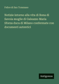 Title: Notizie intorno alla vita di Bona di Savoia moglie di Galeazzo Maria Sforza duca di Milano confermate con documenti autentici, Author: Felice Di San Tommaso