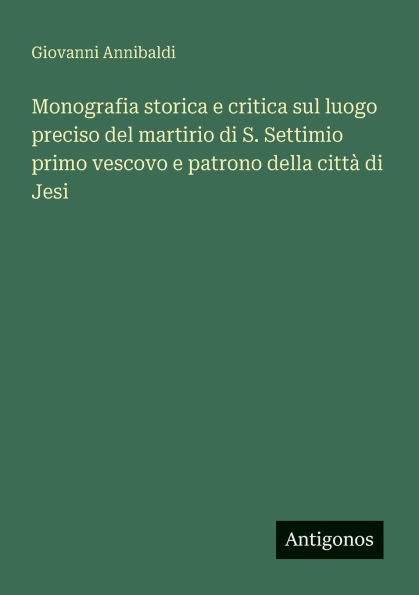 Monografia storica e critica sul luogo preciso del martirio di S. Settimio primo vescovo patrono della cittï¿½ Jesi