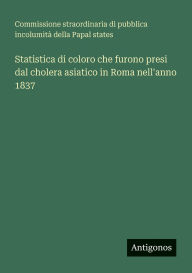 Title: Statistica di coloro che furono presi dal cholera asiatico in Roma nell'anno 1837, Author: Commissione Straordinaria Di Pubblica