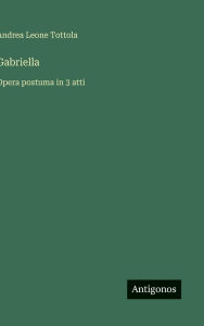Title: Gabriella: Opera postuma in 3 atti, Author: Andrea Leone Tottola
