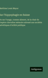 Title: Sur l'hippophagie en Suisse: Ou sur l'usage, comme aliment, de la chair de l'espï¿½ce chevaline mï¿½moire adressï¿½ aux sociï¿½tï¿½s helvï¿½tiques d'utilitï¿½ publique, Author: Matthias Louis Mayor