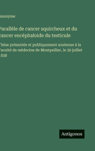 Title: Parallï¿½le de cancer squirrheux et du cancer encï¿½phaloide du testicule: Thï¿½se prï¿½sentï¿½e et publiquement soutenue ï¿½ la Facultï¿½ de mï¿½decine de Montpellier, le 30 juillet 1838, Author: Anonyme