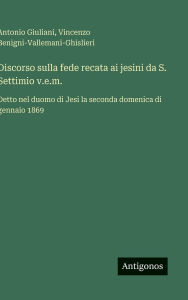 Title: Discorso sulla fede recata ai jesini da S. Settimio v.e.m.: Detto nel duomo di Jesi la seconda domenica di gennaio 1869, Author: Antonio Giuliani