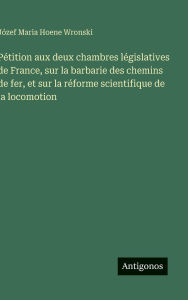 Title: Pï¿½tition aux deux chambres lï¿½gislatives de France, sur la barbarie des chemins de fer, et sur la rï¿½forme scientifique de la locomotion, Author: Jïzef Maria Hoene Wronski