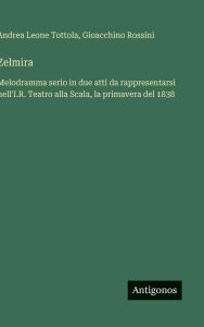 Title: Zelmira: Melodramma serio in due atti da rappresentarsi nell'I.R. Teatro alla Scala, la primavera del 1838, Author: Gioacchino Rossini