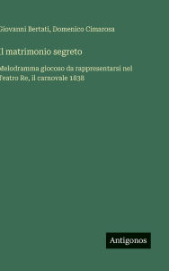 Title: Il matrimonio segreto: Melodramma giocoso da rappresentarsi nel Teatro Re, il carnovale 1838, Author: Giovanni Bertati