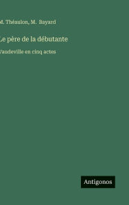 Title: Le pï¿½re de la dï¿½butante: Vaudeville en cinq actes, Author: M Thïaulon